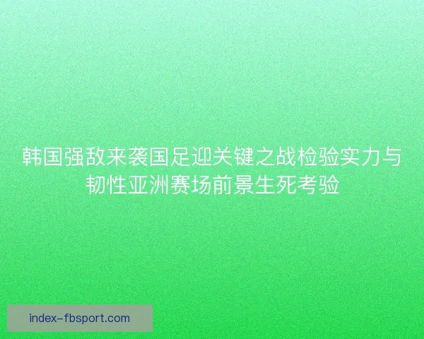 韩国强敌来袭国足迎关键之战检验实力与韧性亚洲赛场前景生死考验