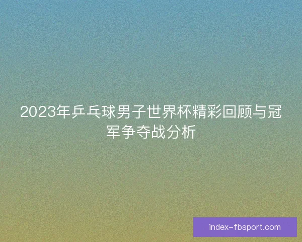 2023年乒乓球男子世界杯精彩回顾与冠军争夺战分析