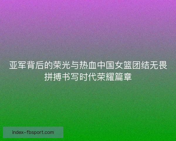 亚军背后的荣光与热血中国女篮团结无畏拼搏书写时代荣耀篇章