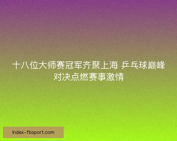 十八位大师赛冠军齐聚上海 乒乓球巅峰对决点燃赛事激情